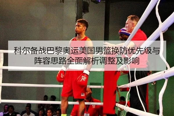 科尔备战巴黎奥运美国男篮换防优先级与阵容思路全面解析调整及影响