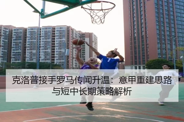 克洛普接手罗马传闻升温：意甲重建思路与短中长期策略解析